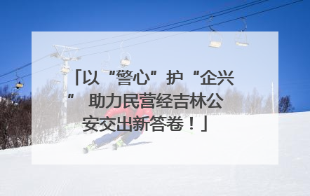 以“警心”护“企兴” 助力民营经吉林公安交出新答卷！