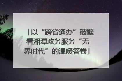 以“跨省通办”破壁 看湘潭政务服务“无界时代”的温暖答卷