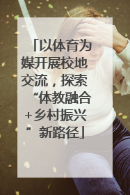 以体育为媒开展校地交流，探索“体教融合+乡村振兴”新路径