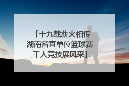 十九载薪火相传 湖南省直单位篮球赛千人竞技展风采