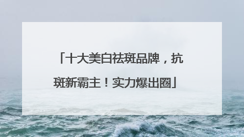 十大美白祛斑品牌，抗斑新霸主！实力爆出圈