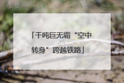 千吨巨无霸“空中转身”跨越铁路