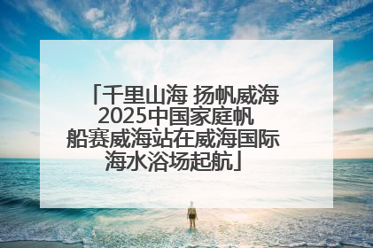 千里山海 扬帆威海 2025中国家庭帆船赛威海站在威海国际海水浴场起航