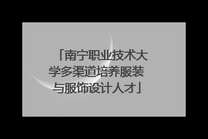 南宁职业技术大学多渠道培养服装与服饰设计人才