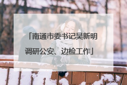 南通市委书记吴新明调研公安、边检工作