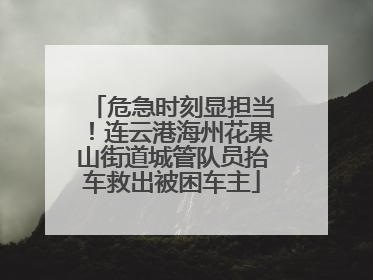 危急时刻显担当！连云港海州花果山街道城管队员抬车救出被困车主