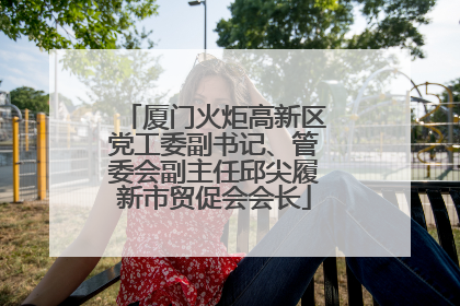 厦门火炬高新区党工委副书记、管委会副主任邱尖履新市贸促会会长