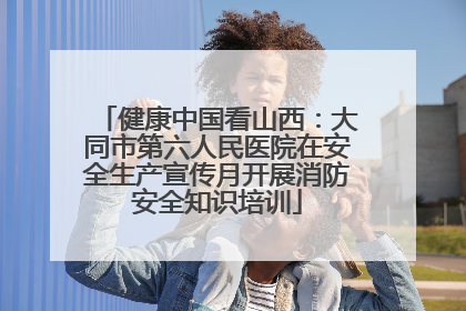 健康中国看山西：大同市第六人民医院在安全生产宣传月开展消防安全知识培训