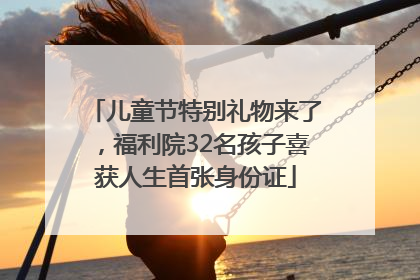 儿童节特别礼物来了，福利院32名孩子喜获人生首张身份证