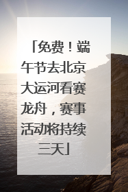 免费！端午节去北京大运河看赛龙舟，赛事活动将持续三天