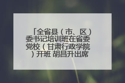 全省县（市、区）委书记培训班在省委党校（甘肃行政学院）开班 胡昌升出席开班式并讲话