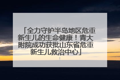 全力守护半岛地区危重新生儿的生命健康！青大附院成功获批山东省危重新生儿救治中心
