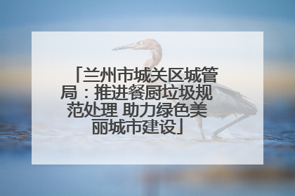 兰州市城关区城管局：推进餐厨垃圾规范处理 助力绿色美丽城市建设