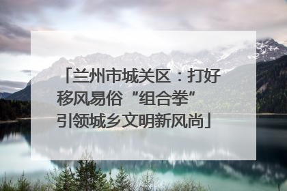 兰州市城关区：打好移风易俗“组合拳” 引领城乡文明新风尚