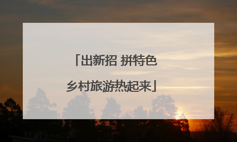 出新招 拼特色 乡村旅游热起来