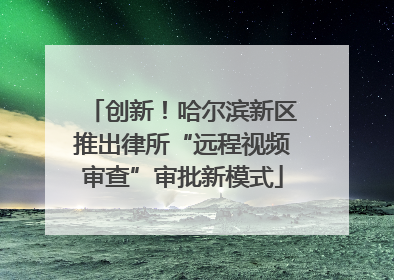 创新！哈尔滨新区推出律所“远程视频审查”审批新模式