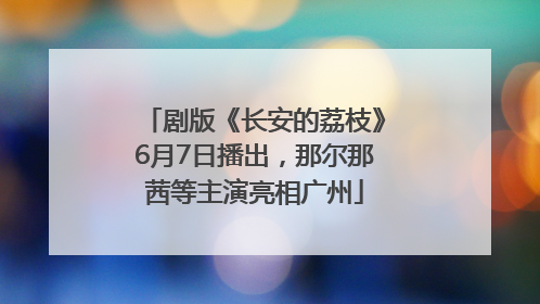 剧版《长安的荔枝》6月7日播出，那尔那茜等主演亮相广州