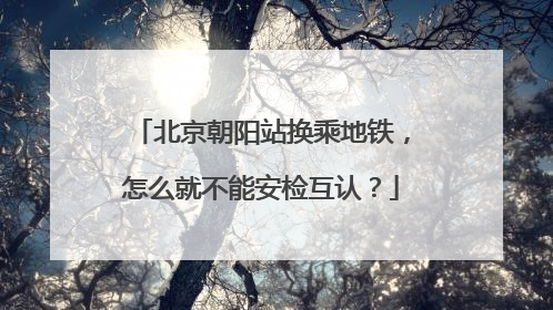 北京朝阳站换乘地铁，怎么就不能安检互认？