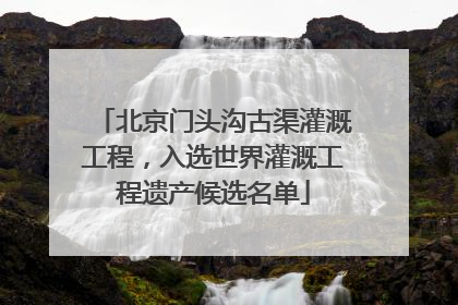 北京门头沟古渠灌溉工程，入选世界灌溉工程遗产候选名单