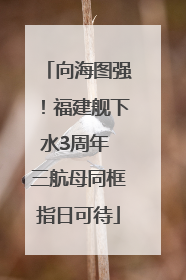 向海图强！福建舰下水3周年 三航母同框指日可待