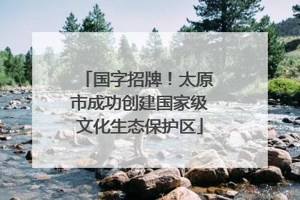 国字招牌！太原市成功创建国家级文化生态保护区