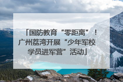 国防教育“零距离”！广州荔湾开展“少年军校学员进军营”活动