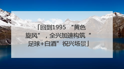 回到1995 “黄色旋风”，全兴加速构筑“足球+白酒”祝兴场景