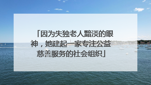 因为失独老人黯淡的眼神，她建起一家专注公益慈善服务的社会组织