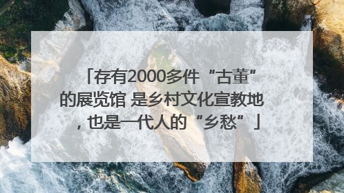 存有2000多件“古董”的展览馆 是乡村文化宣教地，也是一代人的“乡愁”