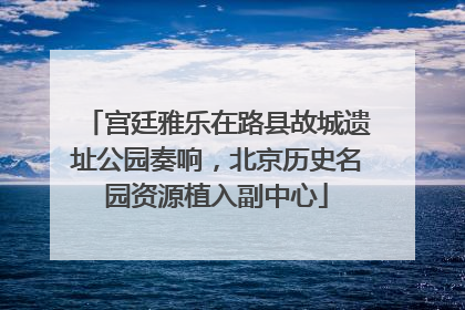 宫廷雅乐在路县故城遗址公园奏响，北京历史名园资源植入副中心