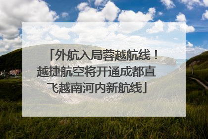 外航入局蓉越航线！越捷航空将开通成都直飞越南河内新航线