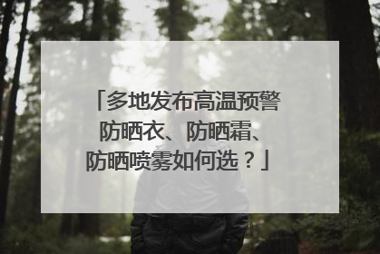多地发布高温预警 防晒衣、防晒霜、防晒喷雾如何选？