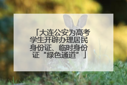 大连公安为高考学生开辟办理居民身份证、临时身份证“绿色通道”
