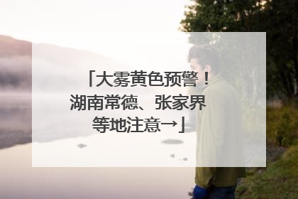大雾黄色预警！湖南常德、张家界等地注意→