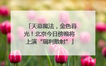 天幕魔法，金色暮光！北京今日傍晚将上演“瑞利散射”