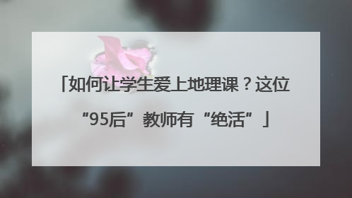 如何让学生爱上地理课？这位“95后”教师有“绝活”