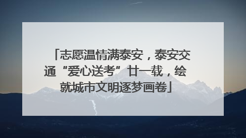 志愿温情满泰安，泰安交通“爱心送考”廿一载，绘就城市文明逐梦画卷