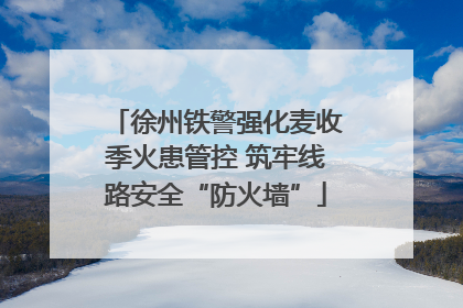 徐州铁警强化麦收季火患管控 筑牢线路安全“防火墙”