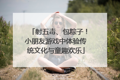 射五毒、包粽子！小朋友游戏中体验传统文化与童趣欢乐