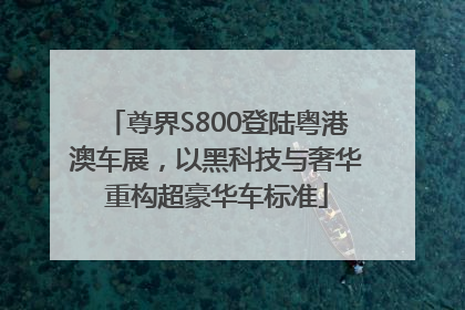 尊界S800登陆粤港澳车展，以黑科技与奢华重构超豪华车标准