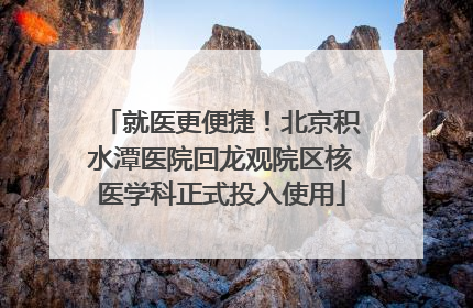 就医更便捷！北京积水潭医院回龙观院区核医学科正式投入使用