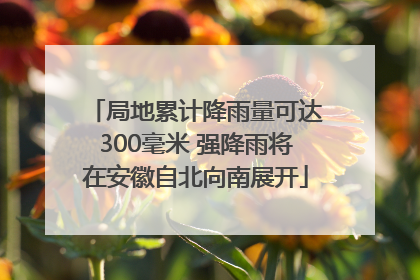 局地累计降雨量可达300毫米 强降雨将在安徽自北向南展开