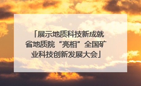展示地质科技新成就 省地质院“亮相”全国矿业科技创新发展大会