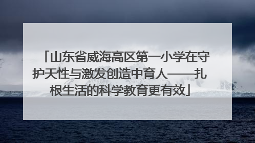 山东省威海高区第一小学在守护天性与激发创造中育人——扎根生活的科学教育更有效