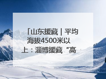 山东援藏｜平均海拔4500米以上：淄博援藏“高”在哪里？