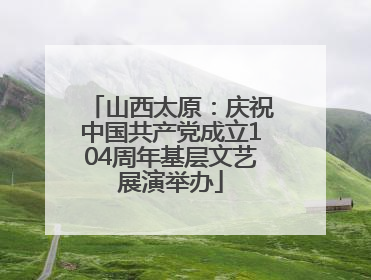 山西太原：庆祝中国共产党成立104周年基层文艺展演举办