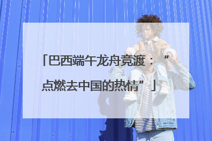 巴西端午龙舟竞渡：“点燃去中国的热情”