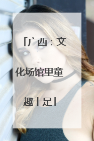 广西：文化场馆里童趣十足