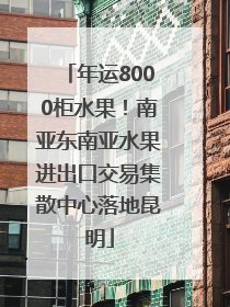 年运8000柜水果！南亚东南亚水果进出口交易集散中心落地昆明