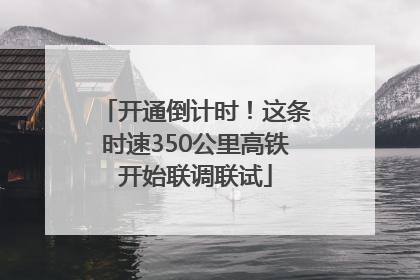 开通倒计时！这条时速350公里高铁开始联调联试